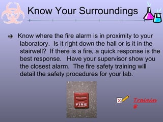 Know Your Surroundings

Know where the fire alarm is in proximity to your
 laboratory. Is it right down the hall or is it in the
 stairwell? If there is a fire, a quick response is the
 best response. Have your supervisor show you
 the closest alarm. The fire safety training will
 detail the safety procedures for your lab.



                                            Trainin
                                            g
 