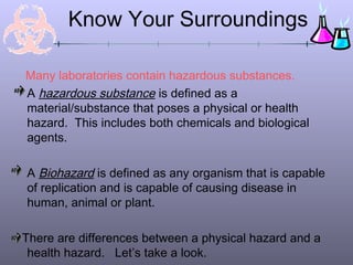 Know Your Surroundings

Many laboratories contain hazardous substances.
A hazardous substance is defined as a
material/substance that poses a physical or health
hazard. This includes both chemicals and biological
agents.

A Biohazard is defined as any organism that is capable
of replication and is capable of causing disease in
human, animal or plant.

There are differences between a physical hazard and a
 health hazard. Let’s take a look.
 