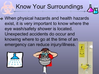 Know Your Surroundings
When physical hazards and health hazards
exist, it is very important to know where the
eye wash/safety shower is located.
Unexpected accidents do occur and
knowing where to go at the time of an
emergency can reduce injury/illness.
 