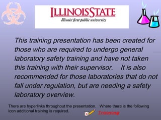 This training presentation has been created for
   those who are required to undergo general
   laboratory safety training and have not taken
   this training with their supervisor. It is also
   recommended for those laboratories that do not
   fall under regulation, but are needing a safety
   laboratory overview.
There are hyperlinks throughout the presentation. Where there is the following
icon additional training is required.             Training
 