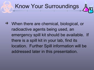 Know Your Surroundings

When there are chemical, biological, or
radioactive agents being used, an
emergency spill kit should be available. If
there is a spill kit in your lab, find its
location. Further Spill information will be
addressed later in this presentation.
 