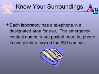 Know Your Surroundings

Each laboratory has a telephone in a
designated area for use. The emergency
contact numbers are posted near the phone
in every laboratory on the ISU campus.
 
