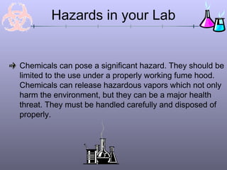 Hazards in your Lab


Chemicals can pose a significant hazard. They should be
limited to the use under a properly working fume hood.
Chemicals can release hazardous vapors which not only
harm the environment, but they can be a major health
threat. They must be handled carefully and disposed of
properly.
 