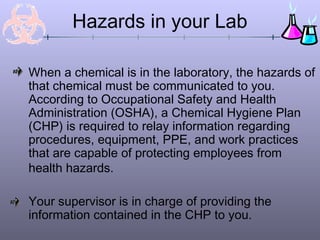 Hazards in your Lab

When a chemical is in the laboratory, the hazards of
that chemical must be communicated to you.
According to Occupational Safety and Health
Administration (OSHA), a Chemical Hygiene Plan
(CHP) is required to relay information regarding
procedures, equipment, PPE, and work practices
that are capable of protecting employees from
health hazards.

Your supervisor is in charge of providing the
information contained in the CHP to you.
 