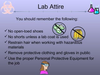 Lab Attire
      You should remember the following:


 No open-toed shoes
 No shorts unless a lab coat is used
 Restrain hair when working with hazardous
  materials
 Remove protective clothing and gloves in public
 Use the proper Personal Protective Equipment for
  the job
 