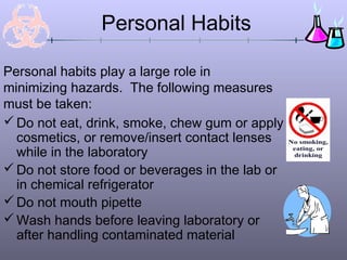 Personal Habits

Personal habits play a large role in
minimizing hazards. The following measures
must be taken:
 Do not eat, drink, smoke, chew gum or apply
  cosmetics, or remove/insert contact lenses
  while in the laboratory
 Do not store food or beverages in the lab or
  in chemical refrigerator
 Do not mouth pipette
 Wash hands before leaving laboratory or
  after handling contaminated material
 