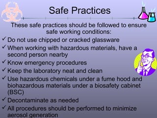 Safe Practices
   These safe practices should be followed to ensure
                safe working conditions:
 Do not use chipped or cracked glassware
 When working with hazardous materials, have a
  second person nearby
 Know emergency procedures
 Keep the laboratory neat and clean
 Use hazardous chemicals under a fume hood and
  biohazardous materials under a biosafety cabinet
  (BSC)
 Decontaminate as needed
 All procedures should be performed to minimize
  aerosol generation
 