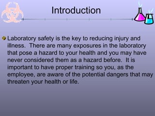Introduction

Laboratory safety is the key to reducing injury and
illness. There are many exposures in the laboratory
that pose a hazard to your health and you may have
never considered them as a hazard before. It is
important to have proper training so you, as the
employee, are aware of the potential dangers that may
threaten your health or life.
 