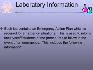 Laboratory Information


Each lab contains an Emergency Action Plan which is
required for emergency situations. This is used to inform
faculty/staff/students of the procedures to follow in the
event of an emergency. This includes the following
information:
 