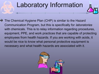 Laboratory Information

The Chemical Hygiene Plan (CHP) is similar to the Hazard
Communication Program, but this is specifically for laboratories
with chemicals. This is to relay information regarding procedures,
equipment, PPE, and work practices that are capable of protecting
employees from health hazards. If you are working with acids, it
would be nice to know what personal protective equipment is
necessary and what health hazards are associated with it.
 