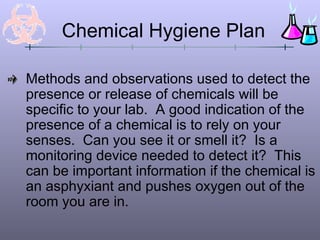 Chemical Hygiene Plan

Methods and observations used to detect the
presence or release of chemicals will be
specific to your lab. A good indication of the
presence of a chemical is to rely on your
senses. Can you see it or smell it? Is a
monitoring device needed to detect it? This
can be important information if the chemical is
an asphyxiant and pushes oxygen out of the
room you are in.
 