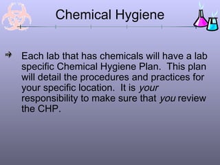 Chemical Hygiene

Each lab that has chemicals will have a lab
specific Chemical Hygiene Plan. This plan
will detail the procedures and practices for
your specific location. It is your
responsibility to make sure that you review
the CHP.
 