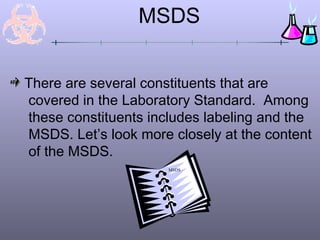 MSDS


There are several constituents that are
covered in the Laboratory Standard. Among
these constituents includes labeling and the
MSDS. Let’s look more closely at the content
of the MSDS.
                      MSDS
 