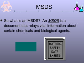 MSDS

So what is an MSDS? An MSDS is a
document that relays vital information about
certain chemicals and biological agents.


       MSDS Content
         Click here!
 