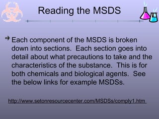 Reading the MSDS

 Each component of the MSDS is broken
 down into sections. Each section goes into
 detail about what precautions to take and the
 characteristics of the substance. This is for
 both chemicals and biological agents. See
 the below links for example MSDSs.

http://www.setonresourcecenter.com/MSDSs/comply1.htm
 