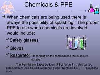 Chemicals & PPE
When chemicals are being used there is
always the possibility of splashing. The proper
PPE to use when chemicals are involved
would include:
Safety glasses
Gloves
Respirator (depending on the chemical and the exposure
                    duration)
        The Permissible Exposure Limit (PEL) for an 8 hr. shift can be
obtained from the PEL/BEL reference guide. Contact EHS if         questions
arise.
 