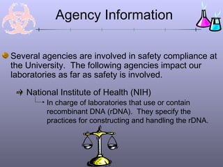 Agency Information

Several agencies are involved in safety compliance at
the University. The following agencies impact our
laboratories as far as safety is involved.

    National Institute of Health (NIH)
         In charge of laboratories that use or contain
         recombinant DNA (rDNA). They specify the
         practices for constructing and handling the rDNA.
 
