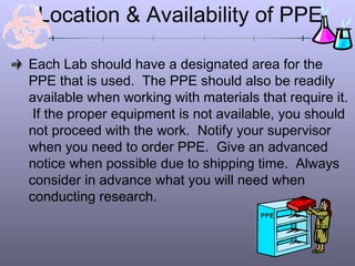 Location & Availability of PPE

Each Lab should have a designated area for the
PPE that is used. The PPE should also be readily
available when working with materials that require it.
 If the proper equipment is not available, you should
not proceed with the work. Notify your supervisor
when you need to order PPE. Give an advanced
notice when possible due to shipping time. Always
consider in advance what you will need when
conducting research.
                                       PPE
 