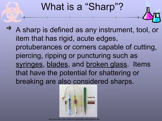What is a “Sharp”?

A sharp is defined as any instrument, tool, or
item that has rigid, acute edges,
protuberances or corners capable of cutting,
piercing, ripping or puncturing such as
syringes, blades, and broken glass. Items
that have the potential for shattering or
breaking are also considered sharps.




          http://www.ehrs.upenn.edu/training/bloodborne/bloodborne.html
 