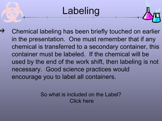 Labeling
Chemical labeling has been briefly touched on earlier
in the presentation. One must remember that if any
chemical is transferred to a secondary container, this
container must be labeled. If the chemical will be
used by the end of the work shift, then labeling is not
necessary. Good science practices would
encourage you to label all containers.

          So what is included on the Label?
                       Click here
 