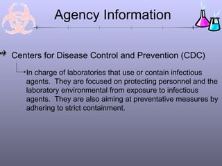 Agency Information

Centers for Disease Control and Prevention (CDC)
   In charge of laboratories that use or contain infectious
   agents. They are focused on protecting personnel and the
   laboratory environmental from exposure to infectious
   agents. They are also aiming at preventative measures by
   adhering to strict containment.
 