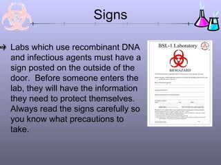 Signs

Labs which use recombinant DNA                BSL-1 Laboratory

and infectious agents must have a
sign posted on the outside of the                                     BIOHAZARD

door. Before someone enters the
                                      All Personal Protective Equipment shall be removed prior to leaving this work area.

                                      Eating, drinking, smoking applying cosmetics or lip balm and handling contacts lenses area
                                              prohibited in this work area.

                                      Name of infectious agent(s):




lab, they will have the information
                                      __________________________________________________________________________________

                                      __________________________________________________________________________________

                                      Transmission route(s):
                                      __________________________________________________________________________________




they need to protect themselves.
                                      Special requirements for entering this area:
                                      __________________________________________________________________________________

                                      __________________________________________________________________________________
                                      Emergency contacts
                                      Name: ________________________________ Title: ______________ Phone: _______________




Always read the signs carefully so
                                                ________________________________             _______________             _______________
                                                ________________________________             _______________             _______________
                                               EH&S office                                    (M-F 8-5) 646-3327 (after hours) 911.
                                      __________________________________________________________________________________
                                      *Biosafety Level 2 is similar to BSL-1 and is suitable for work involving agents of moderate potential
                                      hazard to personnel and the environment. It differs from BSL-1 in that
                                      1.Lab personnel have specific training in handling pathogenic agents and directed to competent scientist;




you know what precautions to
                                      2. Access to the lab is limited when work is being conducted:
                                      3. Extreme precautions are taken with contaminated sharp items and
                                      4. Certain procedures in which infectious aerosols or splashes may be created are conducted in biological
                                               safety cabinets or other physical containment equipment

                                      New Mexico State University                                                              Date _______
                                      Environmental Health & Safety




take.
 