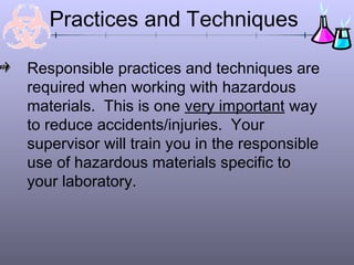 Practices and Techniques

Responsible practices and techniques are
required when working with hazardous
materials. This is one very important way
to reduce accidents/injuries. Your
supervisor will train you in the responsible
use of hazardous materials specific to
your laboratory.
 