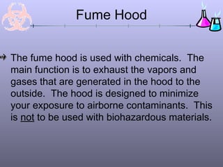 Fume Hood


The fume hood is used with chemicals. The
main function is to exhaust the vapors and
gases that are generated in the hood to the
outside. The hood is designed to minimize
your exposure to airborne contaminants. This
is not to be used with biohazardous materials.
 