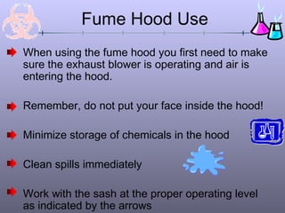 Fume Hood Use
When using the fume hood you first need to make
sure the exhaust blower is operating and air is
entering the hood.

Remember, do not put your face inside the hood!

Minimize storage of chemicals in the hood

Clean spills immediately

Work with the sash at the proper operating level
as indicated by the arrows
 