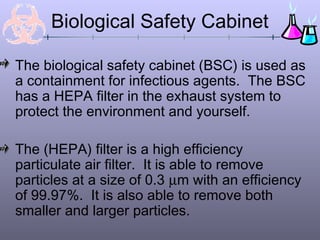 Biological Safety Cabinet

The biological safety cabinet (BSC) is used as
a containment for infectious agents. The BSC
has a HEPA filter in the exhaust system to
protect the environment and yourself.

The (HEPA) filter is a high efficiency
particulate air filter. It is able to remove
particles at a size of 0.3 µm with an efficiency
of 99.97%. It is also able to remove both
smaller and larger particles.
 