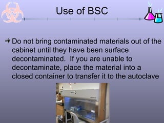 Use of BSC

Do not bring contaminated materials out of the
cabinet until they have been surface
decontaminated. If you are unable to
decontaminate, place the material into a
closed container to transfer it to the autoclave
 