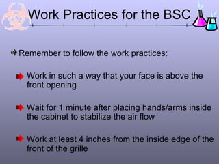 Work Practices for the BSC

Remember to follow the work practices:

  Work in such a way that your face is above the
  front opening

  Wait for 1 minute after placing hands/arms inside
  the cabinet to stabilize the air flow

  Work at least 4 inches from the inside edge of the
  front of the grille
 