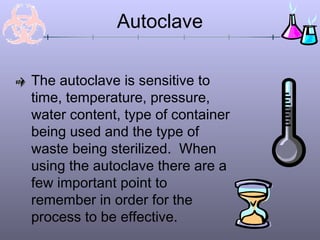 Autoclave

The autoclave is sensitive to
time, temperature, pressure,
water content, type of container
being used and the type of
waste being sterilized. When
using the autoclave there are a
few important point to
remember in order for the
process to be effective.
 