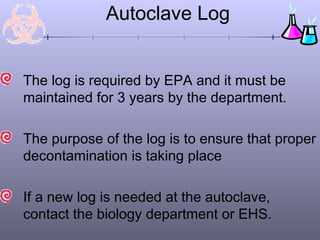 Autoclave Log


The log is required by EPA and it must be
maintained for 3 years by the department.

The purpose of the log is to ensure that proper
decontamination is taking place

If a new log is needed at the autoclave,
contact the biology department or EHS.
 
