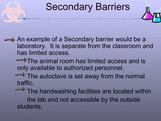 Secondary Barriers


An example of a Secondary barrier would be a
laboratory. It is separate from the classroom and
has limited access.
     The animal room has limited access and is
only available to authorized personnel.
     The autoclave is set away from the normal
traffic.
     The handwashing facilities are located within
     the lab and not accessible by the outside
students.
 