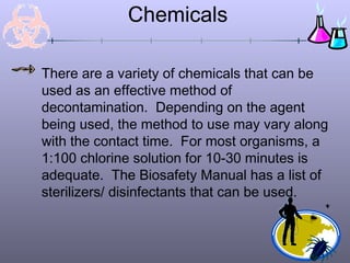 Chemicals

There are a variety of chemicals that can be
used as an effective method of
decontamination. Depending on the agent
being used, the method to use may vary along
with the contact time. For most organisms, a
1:100 chlorine solution for 10-30 minutes is
adequate. The Biosafety Manual has a list of
sterilizers/ disinfectants that can be used.
 