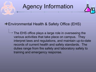 Agency Information

Environmental Health & Safety Office (EHS)

   The EHS office plays a large role in overseeing the
   various activities that take place on campus. They
   interpret laws and regulations, and maintain up-to-date
   records of current health and safety standards. The
   duties range from fire safety and laboratory safety to
   training and emergency response.
 
