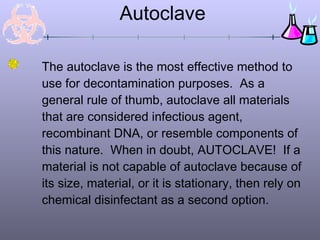 Autoclave

The autoclave is the most effective method to
use for decontamination purposes. As a
general rule of thumb, autoclave all materials
that are considered infectious agent,
recombinant DNA, or resemble components of
this nature. When in doubt, AUTOCLAVE! If a
material is not capable of autoclave because of
its size, material, or it is stationary, then rely on
chemical disinfectant as a second option.
 