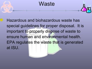 Waste

Hazardous and biohazardous waste has
special guidelines for proper disposal. It is
important to properly dispose of waste to
ensure human and environmental health.
EPA regulates the waste that is generated
at ISU.
 