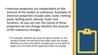 • Intensive properties are independent on the
amount of the matter or substance. Examples of
intensive properties include color, taste, melting
point, boiling point, density, luster and
hardness. As you can see, the values of these
properties do not change whether the amount
of the substance changes.
• For example, whether you have one glass of water or one
bucket of water, the density of the water does not change.
Whether you have one pitcher of apple juice or one glass of
apple juice, the taste of the apple juice does not change.
 