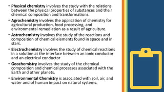 • Physical chemistry involves the study with the relations
between the physical properties of substances and their
chemical composition and transformations.
• Agrochemistry involves the application of chemistry for
agricultural production, food processing, and
environmental remediation as a result of agriculture.
• Astrochemistry involves the study of the reactions and
composition of chemical elements found in space and in
stars.
• Electrochemistry involves the study of chemical reactions
in a solution at the interface between an ionic conductor
and an electrical conductor
• Geochemistry involves the study of the chemical
composition and chemical processes associated with the
Earth and other planets.
• Environmental Chemistry is associated with soil, air, and
water and of human impact on natural systems.
 