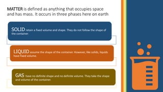 MATTER is defined as anything that occupies space
and has mass. It occurs in three phases here on earth
SOLID retain a fixed volume and shape. They do not follow the shape of
the container.
LIQUID assume the shape of the container. However, like solids, liquids
have fixed volume.
GAS have no definite shape and no definite volume. They take the shape
and volume of the container.
 