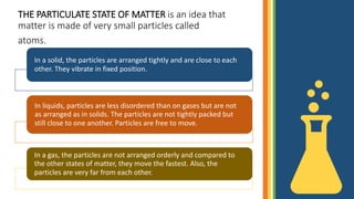 THE PARTICULATE STATE OF MATTER is an idea that
matter is made of very small particles called
atoms.
In a solid, the particles are arranged tightly and are close to each
other. They vibrate in fixed position.
In liquids, particles are less disordered than on gases but are not
as arranged as in solids. The particles are not tightly packed but
still close to one another. Particles are free to move.
In a gas, the particles are not arranged orderly and compared to
the other states of matter, they move the fastest. Also, the
particles are very far from each other.
 