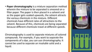 • Paper chromatography is a mixture separation method
wherein the mixture to be separated is smeared on a
filter paper. The paper is then placed in a solvent and
as the paper gets soaked upwards, the solvent attracts
the various chemicals in the mixture. Different
chemicals have different rates of attractions to the
solvent. Because of this, chemicals are being separated
because different chemicals travel at different speeds.
Chromatography is used to separate mixtures of colored
compounds. For example, if you want to separate the
components of a dye, you can use chromatography. It
cannot be used to separate an insoluble solid and a
liquid.
 