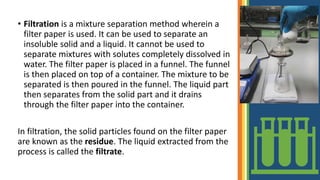 • Filtration is a mixture separation method wherein a
filter paper is used. It can be used to separate an
insoluble solid and a liquid. It cannot be used to
separate mixtures with solutes completely dissolved in
water. The filter paper is placed in a funnel. The funnel
is then placed on top of a container. The mixture to be
separated is then poured in the funnel. The liquid part
then separates from the solid part and it drains
through the filter paper into the container.
In filtration, the solid particles found on the filter paper
are known as the residue. The liquid extracted from the
process is called the filtrate.
 