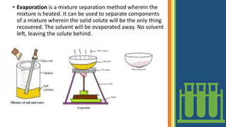 • Evaporation is a mixture separation method wherein the
mixture is heated. It can be used to separate components
of a mixture wherein the solid solute will be the only thing
recovered. The solvent will be evaporated away. No solvent
left, leaving the solute behind.
 