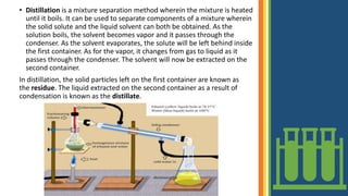 • Distillation is a mixture separation method wherein the mixture is heated
until it boils. It can be used to separate components of a mixture wherein
the solid solute and the liquid solvent can both be obtained. As the
solution boils, the solvent becomes vapor and it passes through the
condenser. As the solvent evaporates, the solute will be left behind inside
the first container. As for the vapor, it changes from gas to liquid as it
passes through the condenser. The solvent will now be extracted on the
second container.
In distillation, the solid particles left on the first container are known as
the residue. The liquid extracted on the second container as a result of
condensation is known as the distillate.
 