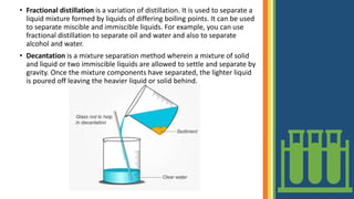 • Fractional distillation is a variation of distillation. It is used to separate a
liquid mixture formed by liquids of differing boiling points. It can be used
to separate miscible and immiscible liquids. For example, you can use
fractional distillation to separate oil and water and also to separate
alcohol and water.
• Decantation is a mixture separation method wherein a mixture of solid
and liquid or two immiscible liquids are allowed to settle and separate by
gravity. Once the mixture components have separated, the lighter liquid
is poured off leaving the heavier liquid or solid behind.
 