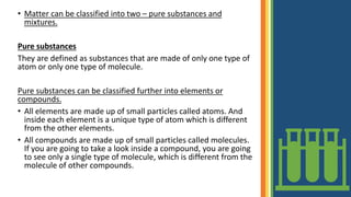 • Matter can be classified into two – pure substances and
mixtures.
Pure substances
They are defined as substances that are made of only one type of
atom or only one type of molecule.
Pure substances can be classified further into elements or
compounds.
• All elements are made up of small particles called atoms. And
inside each element is a unique type of atom which is different
from the other elements.
• All compounds are made up of small particles called molecules.
If you are going to take a look inside a compound, you are going
to see only a single type of molecule, which is different from the
molecule of other compounds.
 