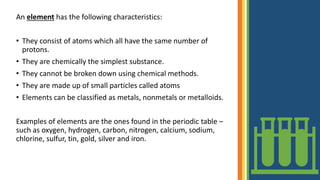 An element has the following characteristics:
• They consist of atoms which all have the same number of
protons.
• They are chemically the simplest substance.
• They cannot be broken down using chemical methods.
• They are made up of small particles called atoms
• Elements can be classified as metals, nonmetals or metalloids.
Examples of elements are the ones found in the periodic table –
such as oxygen, hydrogen, carbon, nitrogen, calcium, sodium,
chlorine, sulfur, tin, gold, silver and iron.
 